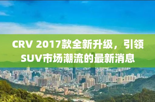 CRV 2017款全新升級，引領(lǐng)SUV市場潮流的最新消息