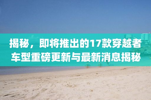 揭秘，即將推出的17款穿越者車型重磅更新與最新消息揭秘