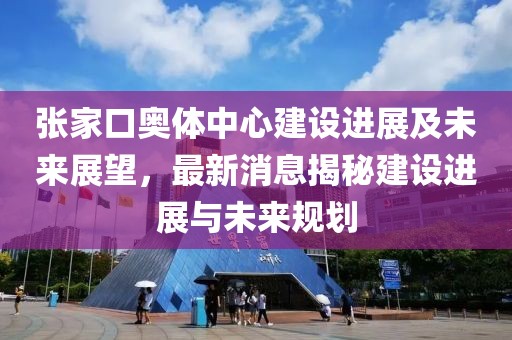 張家口奧體中心建設(shè)進(jìn)展及未來展望，最新消息揭秘建設(shè)進(jìn)展與未來規(guī)劃