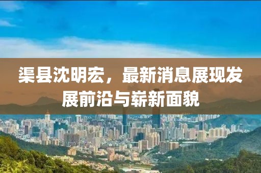 渠縣沈明宏，最新消息展現(xiàn)發(fā)展前沿與嶄新面貌