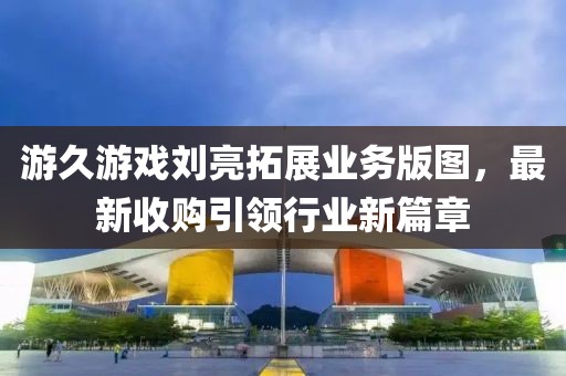 游久游戲劉亮拓展業(yè)務(wù)版圖，最新收購引領(lǐng)行業(yè)新篇章