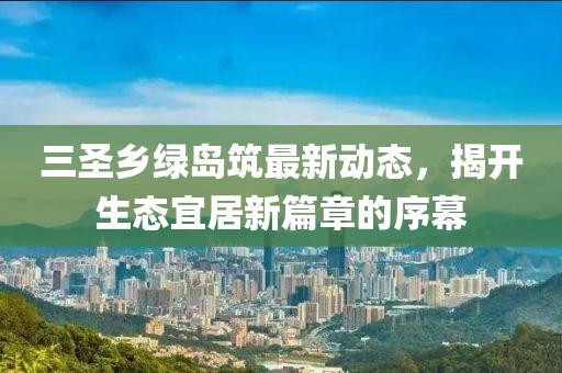 三圣鄉(xiāng)綠島筑最新動(dòng)態(tài)，揭開(kāi)生態(tài)宜居新篇章的序幕