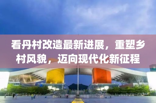 看丹村改造最新進(jìn)展，重塑鄉(xiāng)村風(fēng)貌，邁向現(xiàn)代化新征程