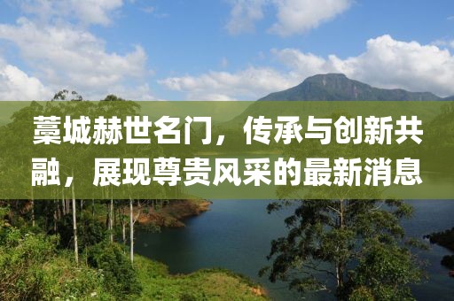藁城赫世名門，傳承與創(chuàng)新共融，展現(xiàn)尊貴風(fēng)采的最新消息