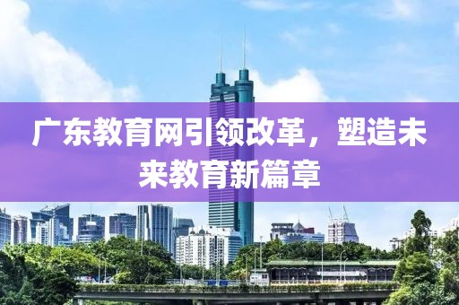廣東教育網(wǎng)引領(lǐng)改革，塑造未來教育新篇章