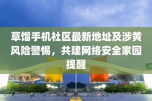 草餾手機社區(qū)最新地址及涉黃風險警惕，共建網(wǎng)絡安全家園提醒