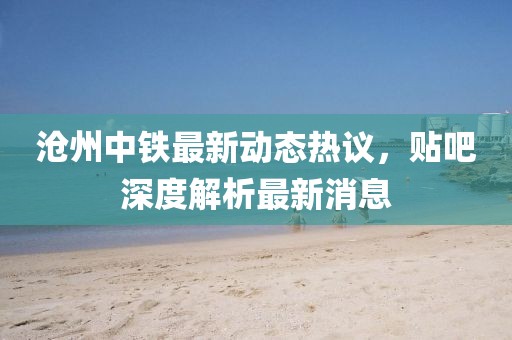 滄州中鐵最新動(dòng)態(tài)熱議，貼吧深度解析最新消息