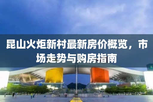 昆山火炬新村最新房價概覽，市場走勢與購房指南