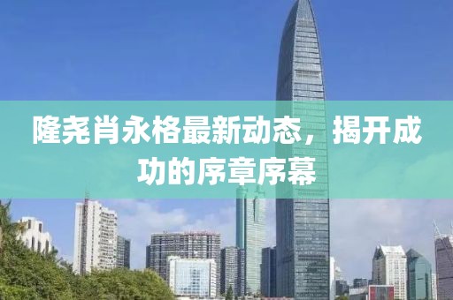 隆堯肖永格最新動(dòng)態(tài)，揭開(kāi)成功的序章序幕