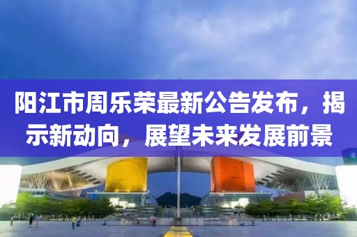 陽(yáng)江市周樂(lè)榮最新公告發(fā)布，揭示新動(dòng)向，展望未來(lái)發(fā)展前景