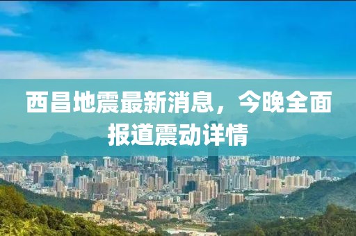 西昌地震最新消息，今晚全面報(bào)道震動(dòng)詳情