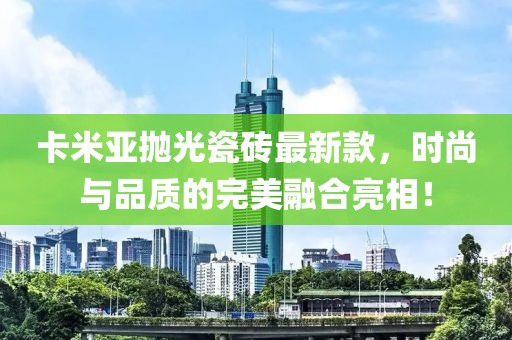 卡米亞拋光瓷磚最新款，時尚與品質(zhì)的完美融合亮相！