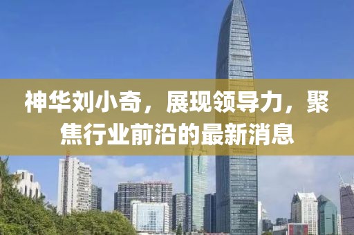 神華劉小奇，展現(xiàn)領(lǐng)導力，聚焦行業(yè)前沿的最新消息