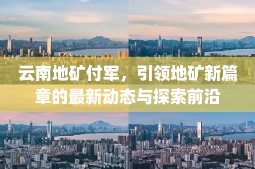 云南地礦付軍，引領(lǐng)地礦新篇章的最新動態(tài)與探索前沿