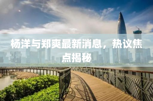 楊洋與鄭爽最新消息，熱議焦點揭秘