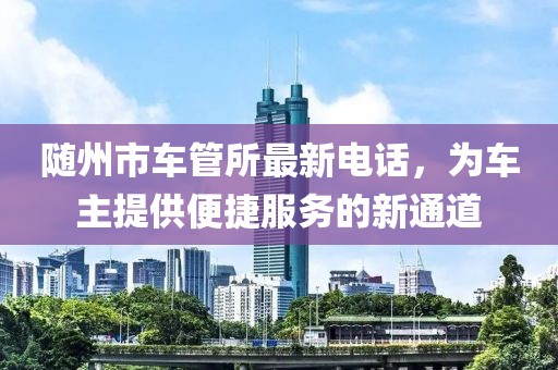 隨州市車(chē)管所最新電話，為車(chē)主提供便捷服務(wù)的新通道
