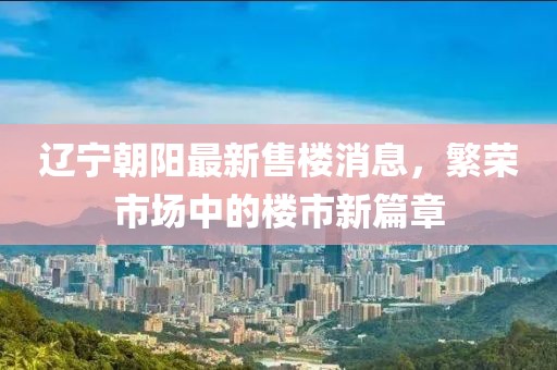 遼寧朝陽最新售樓消息，繁榮市場中的樓市新篇章