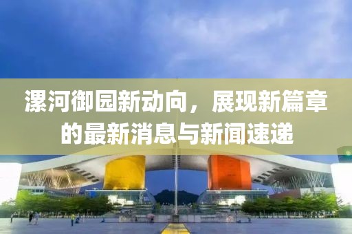 漯河御園新動(dòng)向，展現(xiàn)新篇章的最新消息與新聞速遞