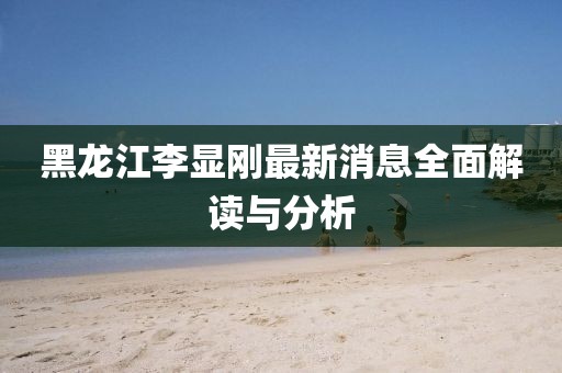 黑龍江李顯剛最新消息全面解讀與分析