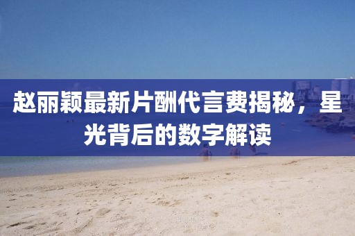 趙麗穎最新片酬代言費(fèi)揭秘，星光背后的數(shù)字解讀