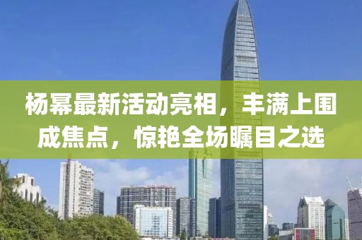 楊冪最新活動亮相，豐滿上圍成焦點，驚艷全場矚目之選