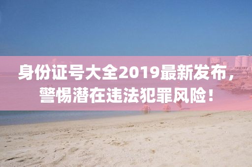 身份證號(hào)大全2019最新發(fā)布，警惕潛在違法犯罪風(fēng)險(xiǎn)！