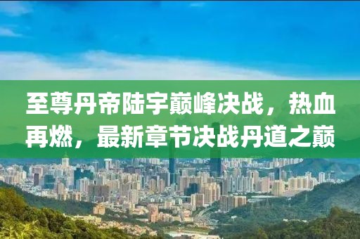 至尊丹帝陸宇巔峰決戰(zhàn)，熱血再燃，最新章節(jié)決戰(zhàn)丹道之巔