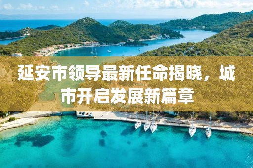 延安市領(lǐng)導(dǎo)最新任命揭曉，城市開(kāi)啟發(fā)展新篇章