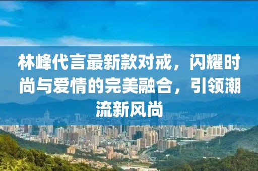 林峰代言最新款對戒，閃耀時尚與愛情的完美融合，引領(lǐng)潮流新風(fēng)尚