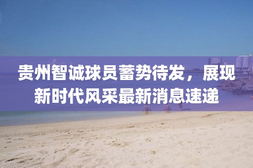 貴州智誠(chéng)球員蓄勢(shì)待發(fā)，展現(xiàn)新時(shí)代風(fēng)采最新消息速遞