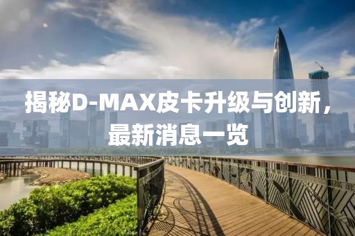 揭秘D-MAX皮卡升級與創(chuàng)新，最新消息一覽