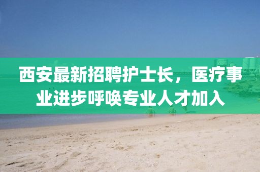 西安最新招聘護士長，醫(yī)療事業(yè)進步呼喚專業(yè)人才加入