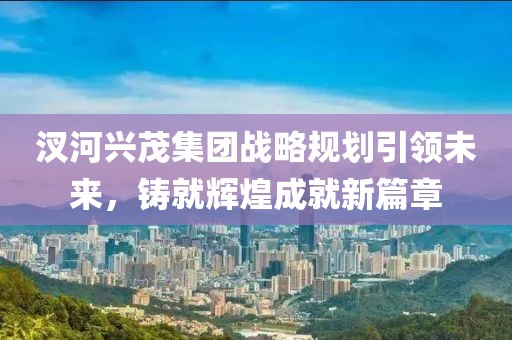 汊河興茂集團戰(zhàn)略規(guī)劃引領未來，鑄就輝煌成就新篇章