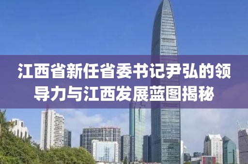 江西省新任省委書記尹弘的領(lǐng)導(dǎo)力與江西發(fā)展藍(lán)圖揭秘