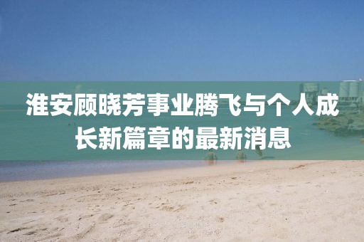 淮安顧曉芳事業(yè)騰飛與個(gè)人成長(zhǎng)新篇章的最新消息