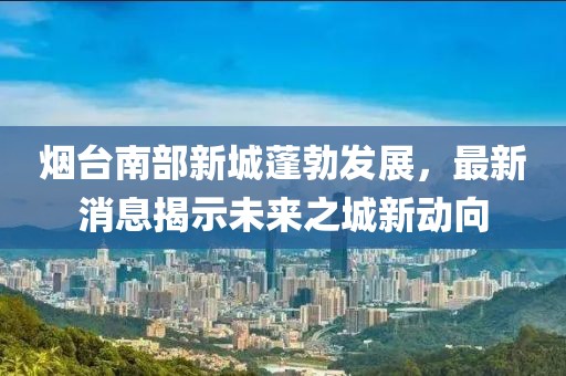 煙臺(tái)南部新城蓬勃發(fā)展，最新消息揭示未來之城新動(dòng)向