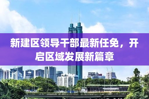 新建區(qū)領(lǐng)導(dǎo)干部最新任免，開啟區(qū)域發(fā)展新篇章