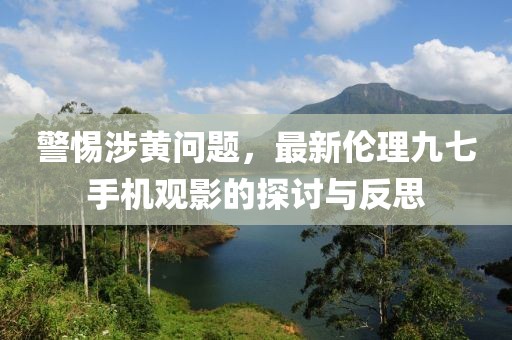 警惕涉黃問題，最新倫理九七手機(jī)觀影的探討與反思