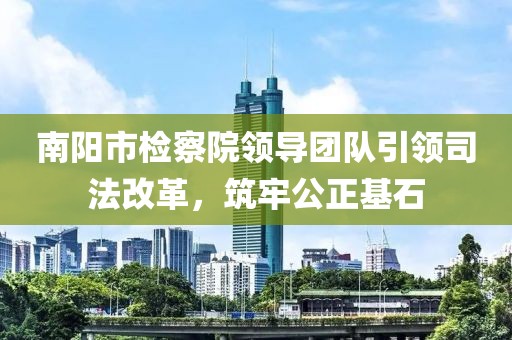 南陽市檢察院領(lǐng)導(dǎo)團隊引領(lǐng)司法改革，筑牢公正基石