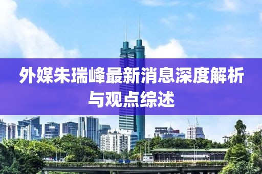 外媒朱瑞峰最新消息深度解析與觀點綜述
