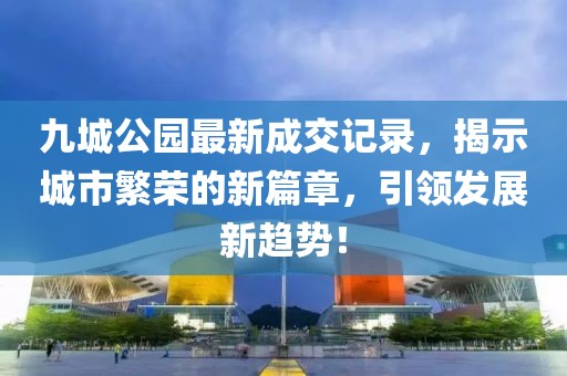 九城公園最新成交記錄，揭示城市繁榮的新篇章，引領(lǐng)發(fā)展新趨勢！