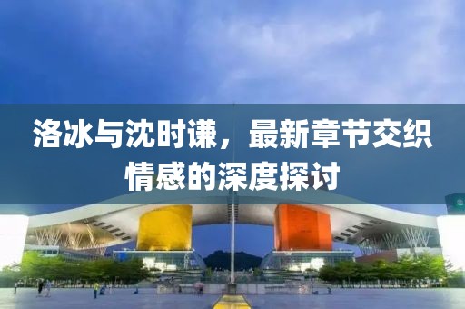 洛冰與沈時謙，最新章節(jié)交織情感的深度探討
