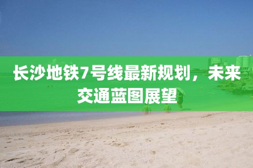 長(zhǎng)沙地鐵7號(hào)線最新規(guī)劃，未來交通藍(lán)圖展望