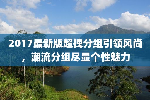 2017最新版超拽分組引領(lǐng)風(fēng)尚，潮流分組盡顯個性魅力