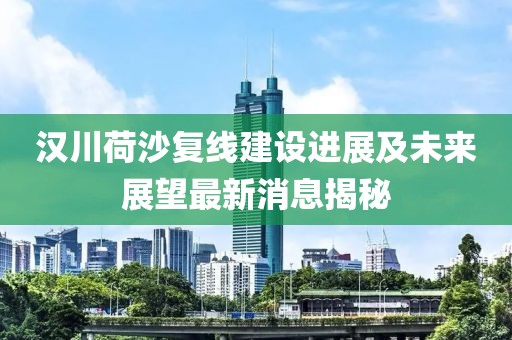漢川荷沙復線建設(shè)進展及未來展望最新消息揭秘