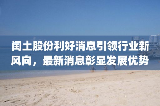 閏土股份利好消息引領(lǐng)行業(yè)新風向，最新消息彰顯發(fā)展優(yōu)勢