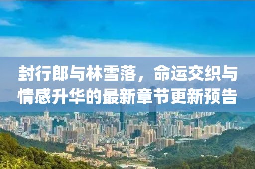 封行郎與林雪落，命運交織與情感升華的最新章節(jié)更新預告