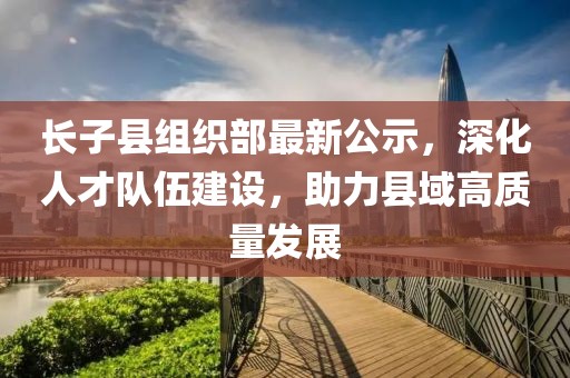 長子縣組織部最新公示，深化人才隊(duì)伍建設(shè)，助力縣域高質(zhì)量發(fā)展