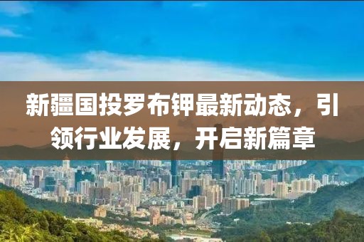 新疆國投羅布鉀最新動態(tài)，引領(lǐng)行業(yè)發(fā)展，開啟新篇章