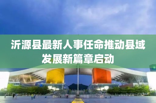 沂源縣最新人事任命推動縣域發(fā)展新篇章啟動